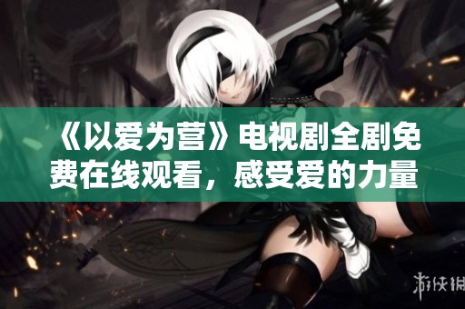 《以爱为营》电视剧全剧免费在线观看，感受爱的力量与温暖