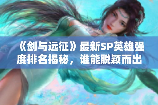 《剑与远征》最新SP英雄强度排名揭秘，谁能脱颖而出？