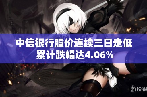 中信银行股价连续三日走低 累计跌幅达4.06%