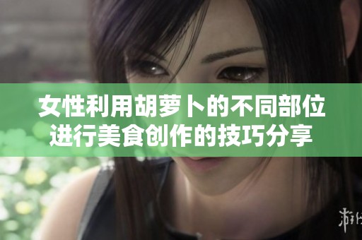 女性利用胡萝卜的不同部位进行美食创作的技巧分享