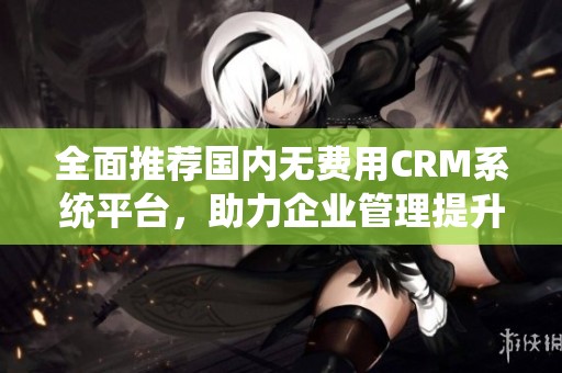 全面推荐国内无费用CRM系统平台，助力企业管理提升