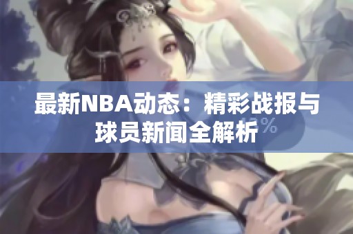 最新NBA动态：精彩战报与球员新闻全解析