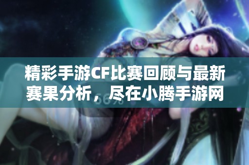 精彩手游CF比赛回顾与最新赛果分析，尽在小腾手游网