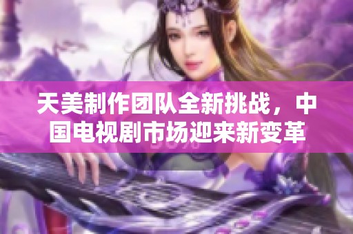 天美制作团队全新挑战，中国电视剧市场迎来新变革