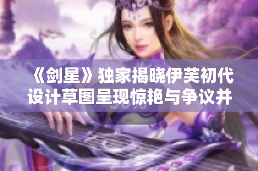 《剑星》独家揭晓伊芙初代设计草图呈现惊艳与争议并存的风貌