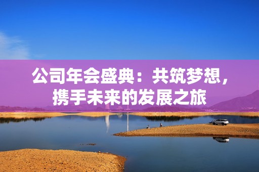 公司年会盛典：共筑梦想，携手未来的发展之旅