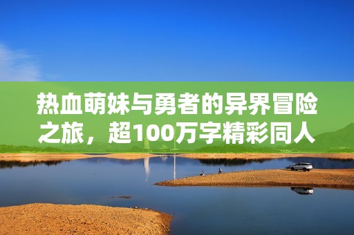 热血萌妹与勇者的异界冒险之旅，超100万字精彩同人小说