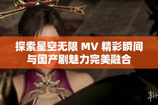 探索星空无限 MV 精彩瞬间与国产剧魅力完美融合