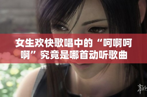 女生欢快歌唱中的“呵啊呵啊”究竟是哪首动听歌曲