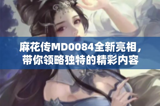 麻花传MD0084全新亮相，带你领略独特的精彩内容