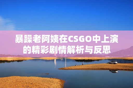 暴躁老阿姨在CSGO中上演的精彩剧情解析与反思