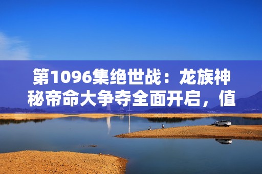 第1096集绝世战：龙族神秘帝命大争夺全面开启，值得期待！