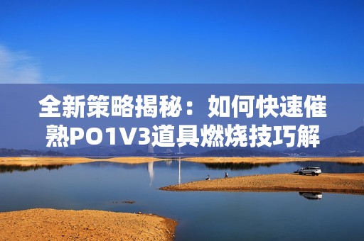 全新策略揭秘：如何快速催熟PO1V3道具燃烧技巧解析