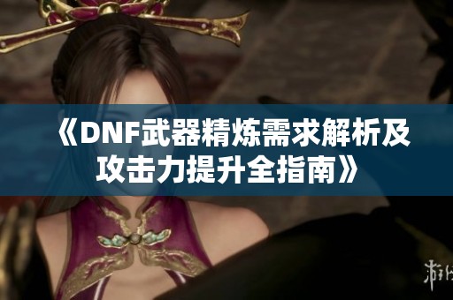 《DNF武器精炼需求解析及攻击力提升全指南》