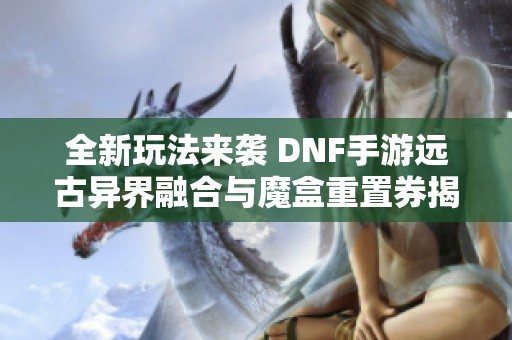 全新玩法来袭 DNF手游远古异界融合与魔盒重置券揭秘