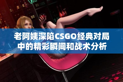 老阿姨深陷CSGO经典对局中的精彩瞬间和战术分析