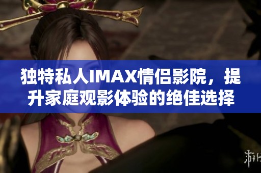 独特私人IMAX情侣影院，提升家庭观影体验的绝佳选择