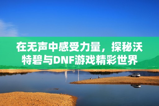 在无声中感受力量，探秘沃特碧与DNF游戏精彩世界