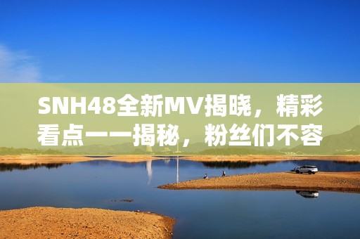 SNH48全新MV揭晓，精彩看点一一揭秘，粉丝们不容错过