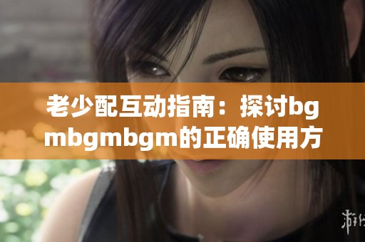 老少配互动指南：探讨bgmbgmbgm的正确使用方法与技巧