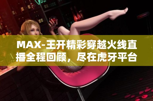 MAX-王开精彩穿越火线直播全程回顾，尽在虎牙平台！