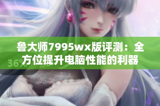 鲁大师7995wx版评测：全方位提升电脑性能的利器