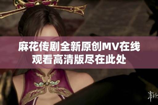 麻花传剧全新原创MV在线观看高清版尽在此处