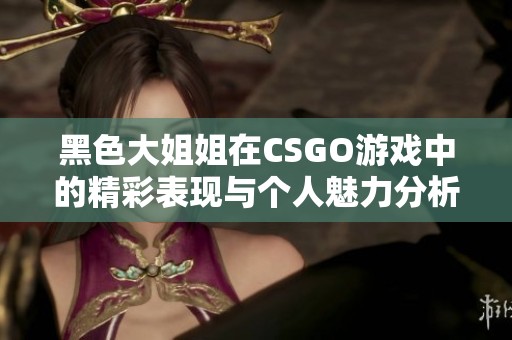 黑色大姐姐在CSGO游戏中的精彩表现与个人魅力分析