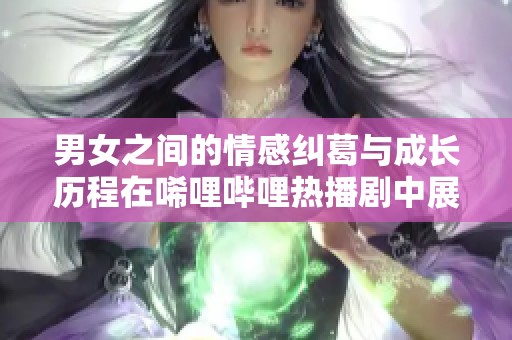 男女之间的情感纠葛与成长历程在唏哩哔哩热播剧中展开