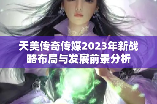 天美传奇传媒2023年新战略布局与发展前景分析