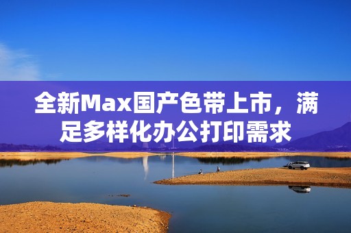 全新Max国产色带上市，满足多样化办公打印需求