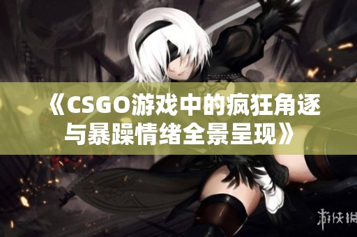 《CSGO游戏中的疯狂角逐与暴躁情绪全景呈现》