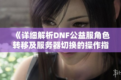 《详细解析DNF公益服角色转移及服务器切换的操作指南》