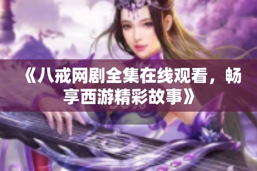 《八戒网剧全集在线观看，畅享西游精彩故事》