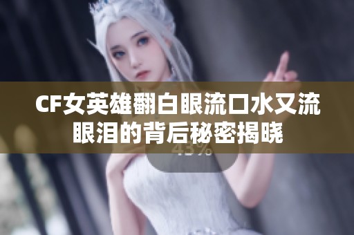 CF女英雄翻白眼流口水又流眼泪的背后秘密揭晓