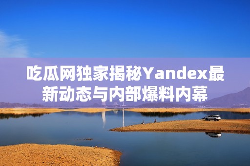 吃瓜网独家揭秘Yandex最新动态与内部爆料内幕