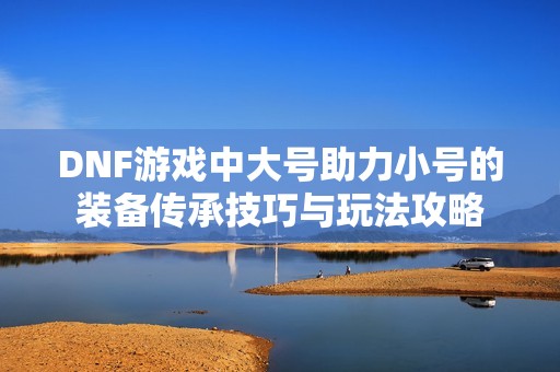 DNF游戏中大号助力小号的装备传承技巧与玩法攻略