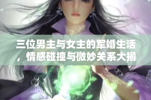 三位男主与女主的军婚生活，情感碰撞与微妙关系大揭秘