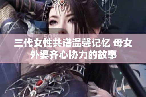 三代女性共谱温馨记忆 母女外婆齐心协力的故事