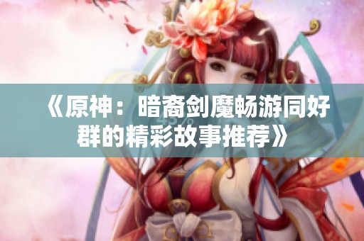 《原神：暗裔剑魔畅游同好群的精彩故事推荐》