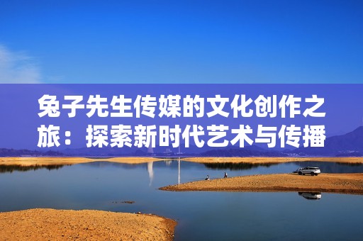 兔子先生传媒的文化创作之旅：探索新时代艺术与传播的结合