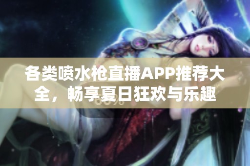 各类喷水枪直播APP推荐大全，畅享夏日狂欢与乐趣