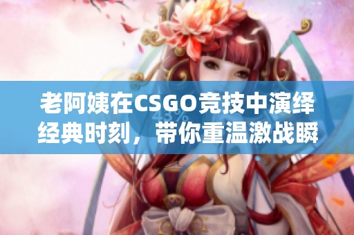 老阿姨在CSGO竞技中演绎经典时刻，带你重温激战瞬间