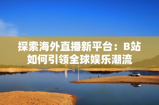 探索海外直播新平台：B站如何引领全球娱乐潮流