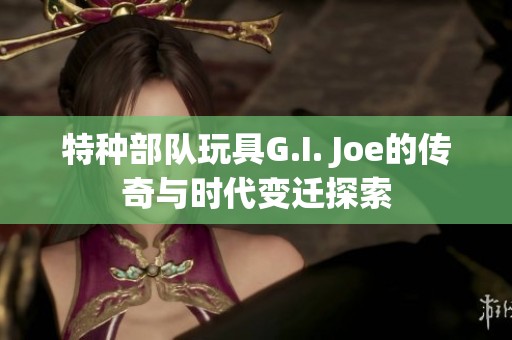 特种部队玩具G.I. Joe的传奇与时代变迁探索