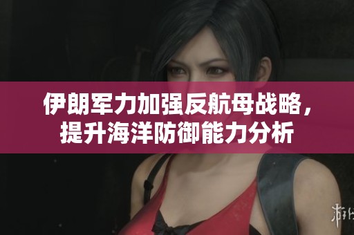 伊朗军力加强反航母战略，提升海洋防御能力分析