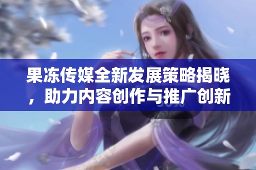 果冻传媒全新发展策略揭晓，助力内容创作与推广创新