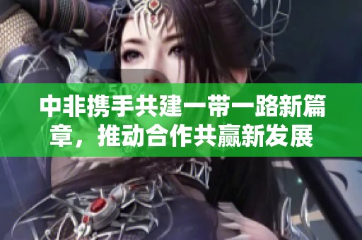 中非携手共建一带一路新篇章，推动合作共赢新发展
