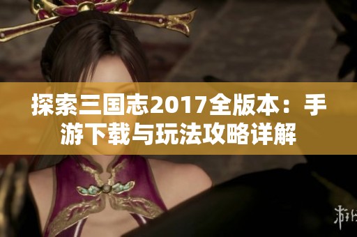 探索三国志2017全版本：手游下载与玩法攻略详解