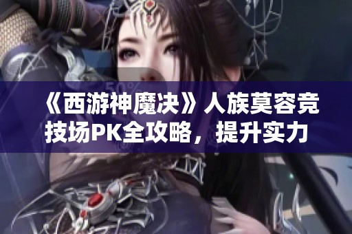 《西游神魔决》人族莫容竞技场PK全攻略，提升实力的趣味手游体验